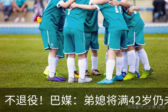 不退役！巴媒：弟媳将满42岁仍未确定下家+仍在规划 欧洲多队有意