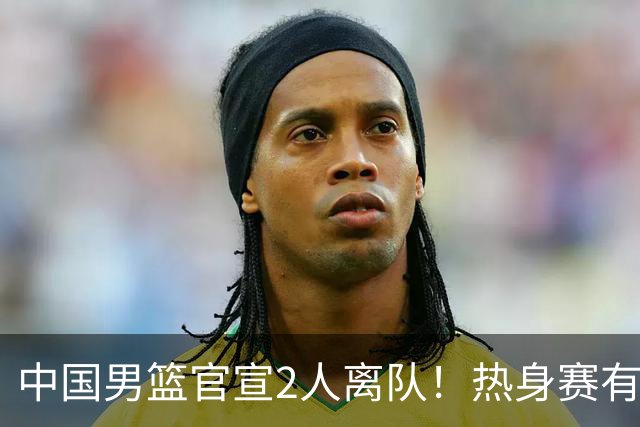 中国男篮官宣2人离队！热身赛有变，二阶段世预赛+亚运会赛程出炉