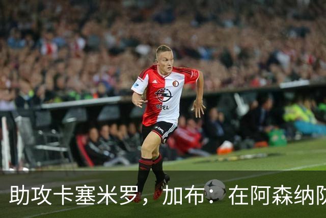 助攻卡塞米罗，加布：在阿森纳防线压得很靠前，经常练习这种传球