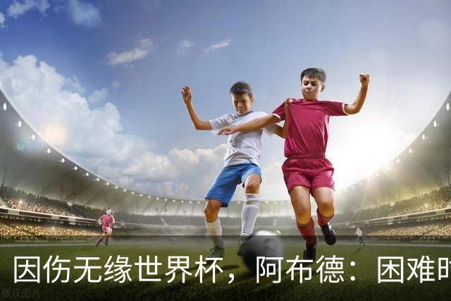 因伤无缘世界杯，阿布德：困难时刻，信仰、耐心和感恩尤为重要