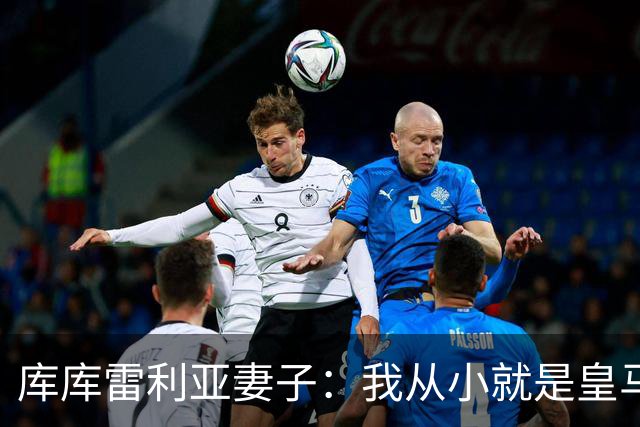 库库雷利亚妻子：我从小就是皇马球迷，为库库加盟皇马感到高兴