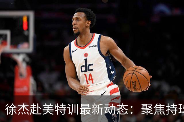 徐杰赴美特训最新动态：聚焦持球与投篮，期待全面进攻蜕变！