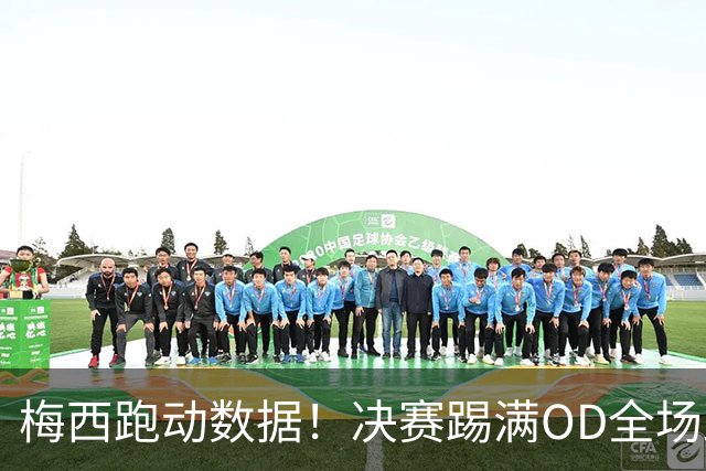 梅西跑动数据！决赛踢满OD全场跑动超1万米，阿根廷憾失世界杯冠军