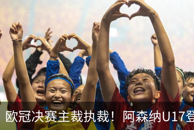 欧冠决赛主裁执裁！阿森纳U17登门挑战，中国参赛名单与赛程公布