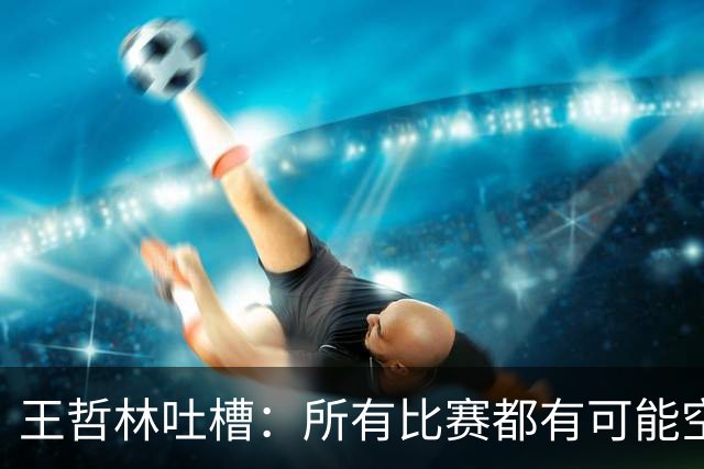 王哲林吐槽：所有比赛都有可能空篮不进 为何总发我那两个球？