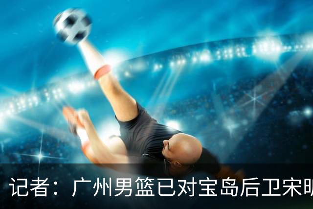 记者：广州男篮已对宝岛后卫宋昕澔观察多日 大概率用状元签选择他