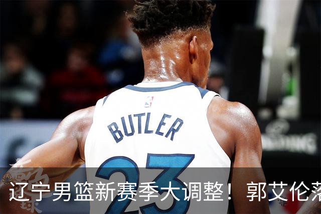 辽宁男篮新赛季大调整！郭艾伦落叶归根或重返辽篮，杨鸣有望回归