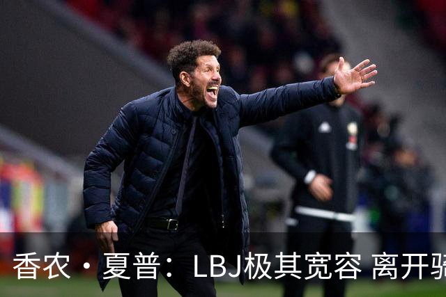 香农·夏普：LBJ极其宽容 离开骑士后仍能原谅吉尔伯特 莱利同理