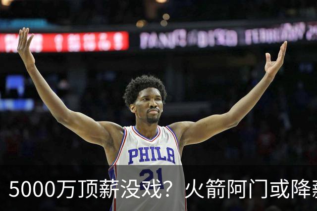 5000万顶薪没戏？火箭阿门或降薪1000万，签5年合同留队！一弱点影响身价